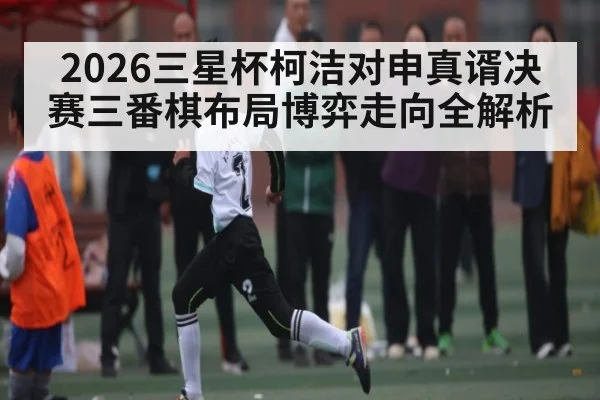 2026三星杯柯洁对申真谞决赛三番棋布局博弈走向全解析