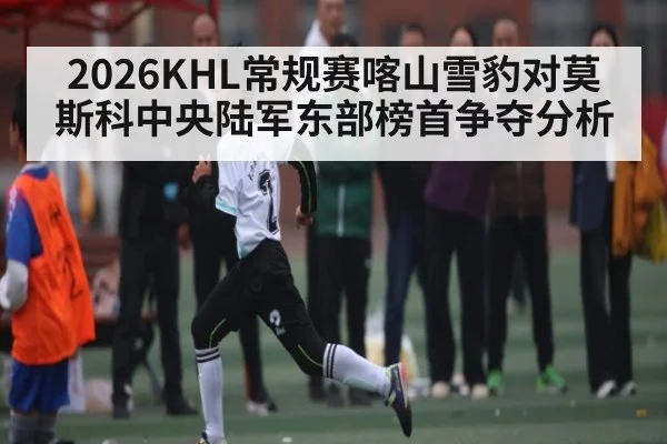 2026KHL常规赛喀山雪豹对莫斯科中央陆军东部榜首争夺分析